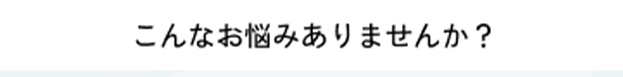 こんなお悩みありませんか？